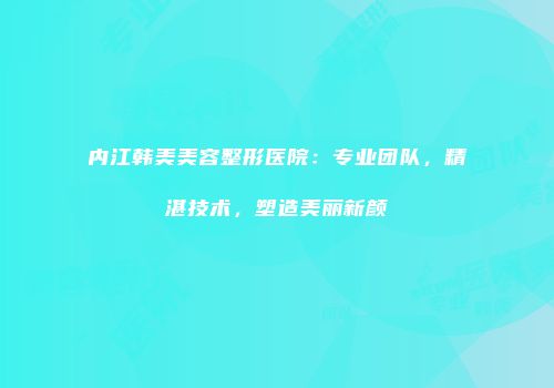 内江韩美美容整形医院：专业团队，精湛技术，塑造美丽新颜