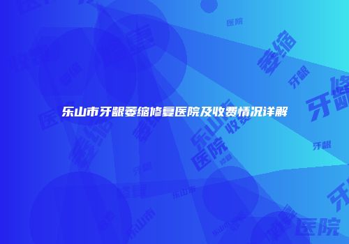 乐山市牙龈萎缩修复医院及收费情况详解