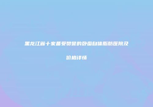 黑龙江省十家备受赞誉的卧蚕自体脂肪医院及价格详情