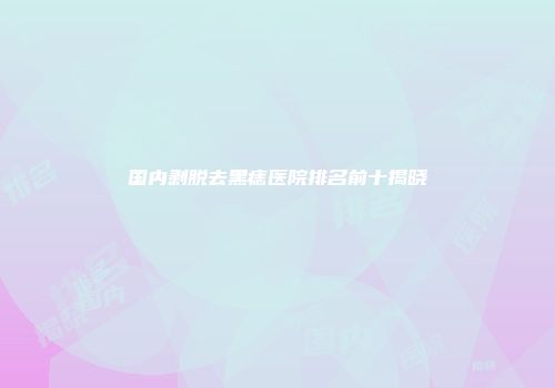 国内剥脱去黑痣医院排名前十揭晓