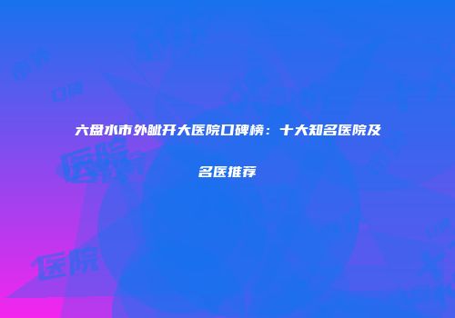 六盘水市外眦开大医院口碑榜：十大知名医院及名医推荐