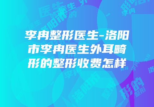 李冉整形医生-洛阳市李冉医生外耳畸形的整形收费怎样