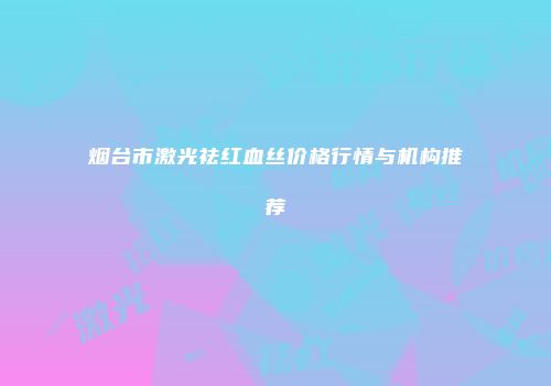 烟台市激光祛红血丝价格行情与机构推荐
