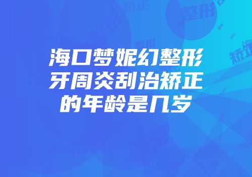 海口梦妮幻整形牙周炎刮治矫正的年龄是几岁