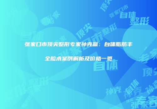 张家口市顶尖整形专家孙克赢：自体脂肪丰全脸术案例解析及价格一览
