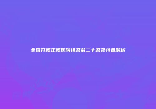 全国开颌正颌医院排名前二十名及特色解析