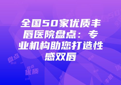 全国50家优质丰唇医院盘点：专业机构助您打造性感双唇