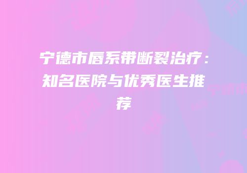 宁德市唇系带断裂治疗：知名医院与优秀医生推荐