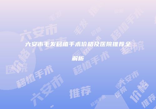 六安市毛发移植手术价格及医院推荐全解析