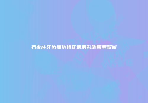 石家庄牙齿拥挤矫正费用影响因素解析