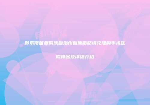 黔东南苗族侗族自治州自体脂肪填充隆胸手术医院排名及详细介绍