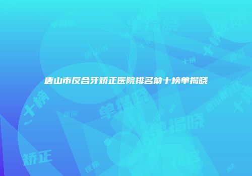 唐山市反合牙矫正医院排名前十榜单揭晓