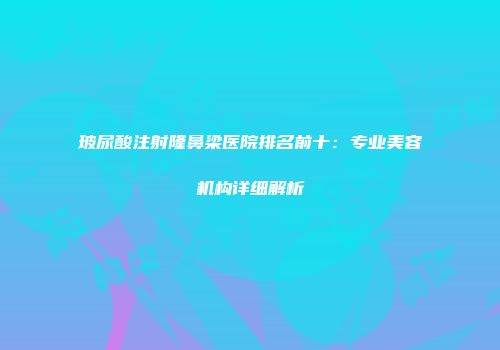 玻尿酸注射隆鼻梁医院排名前十：专业美容机构详细解析