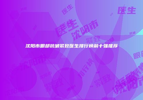 沈阳市眼部抗皱紧致医生排行榜前十强推荐