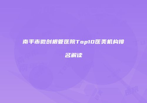 南平市微创根管医院Top10医美机构排名解读
