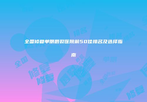 全国修复单侧唇裂医院前50佳排名及选择指南