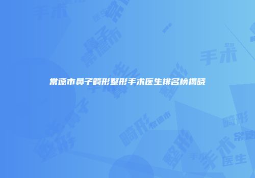 常德市鼻子畸形整形手术医生排名榜揭晓