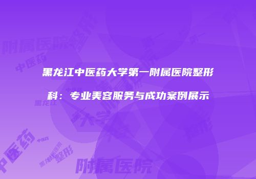 黑龙江中医药大学第一附属医院整形科：专业美容服务与成功案例展示