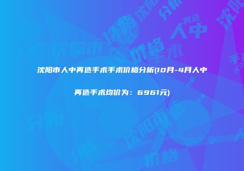 沈阳市人中再造手术手术价格分析(10月-4月人中再造手术均价为：6961元)