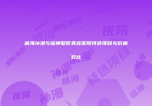 威海孙漫与福神整形美容医院特色项目与价格对比