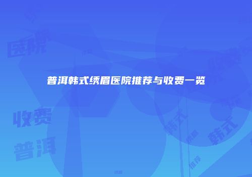 普洱韩式绣眉医院推荐与收费一览