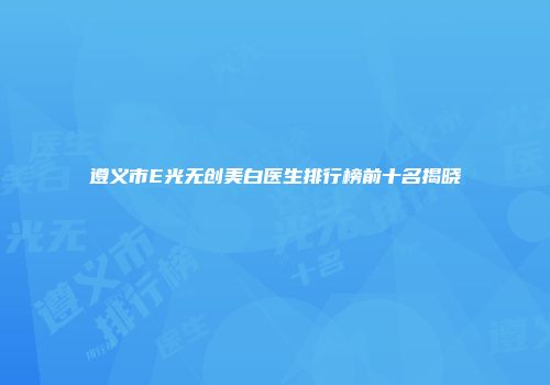 遵义市E光无创美白医生排行榜前十名揭晓