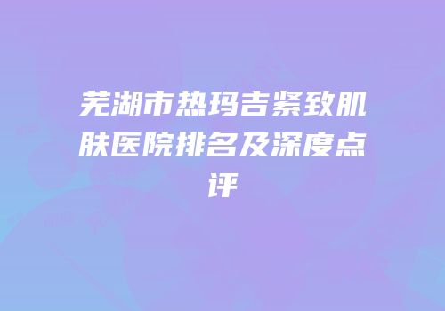 芜湖市热玛吉紧致肌肤医院排名及深度点评