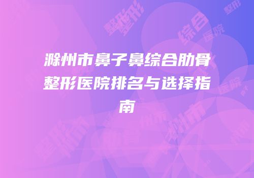 滁州市鼻子鼻综合肋骨整形医院排名与选择指南