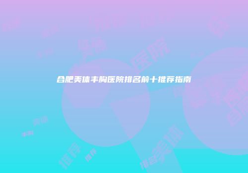 合肥美体丰胸医院排名前十推荐指南
