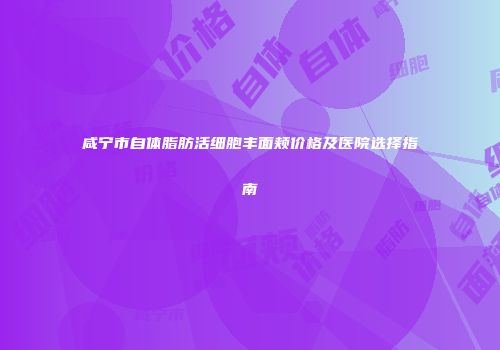 咸宁市自体脂肪活细胞丰面颊价格及医院选择指南