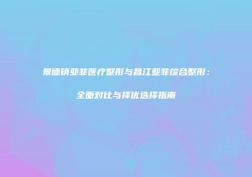 景德镇亚菲医疗整形与昌江亚菲综合整形：全面对比与择优选择指南