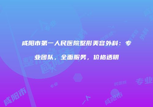 咸阳市第一人民医院整形美容外科：专业团队，全面服务，价格透明