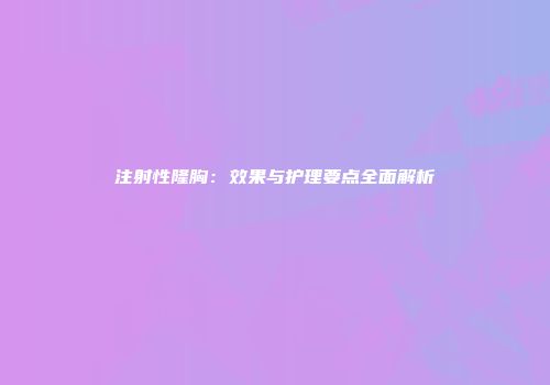注射性隆胸：效果与护理要点全面解析