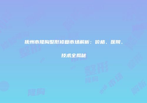 抚州市隆胸整形修复市场解析：价格、医院、技术全揭秘
