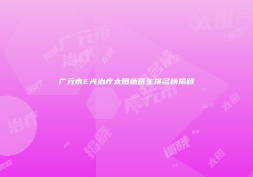 广元市E光治疗太田痣医生排名榜揭晓