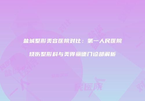 盐城整形美容医院对比：第一人民医院烧伤整形科与美得丽德门诊部解析