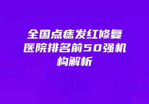 全国点痣发红修复医院排名前50强机构解析