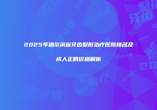 2025年哈尔滨省牙齿整形治疗医院排名及成人正畸价格解析