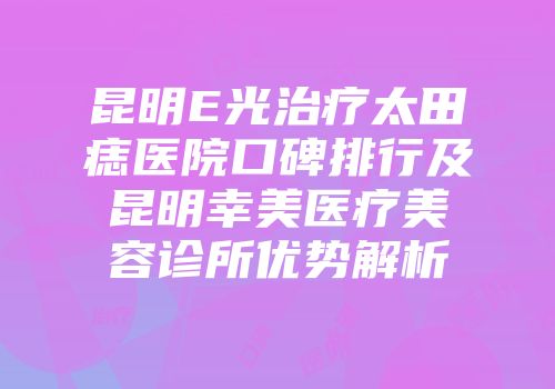 昆明E光治疗太田痣医院口碑排行及昆明幸美医疗美容诊所优势解析