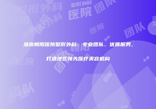 淮南朝阳医院整形外科：专业团队、优质服务，打造地区领先医疗美容机构