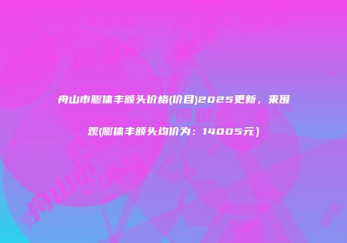 舟山市膨体丰额头价格(价目)2025更新，来围观(膨体丰额头均价为：14005元）