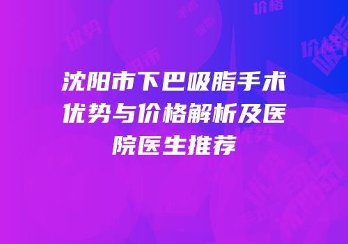 沈阳市下巴吸脂手术优势与价格解析及医院医生推荐