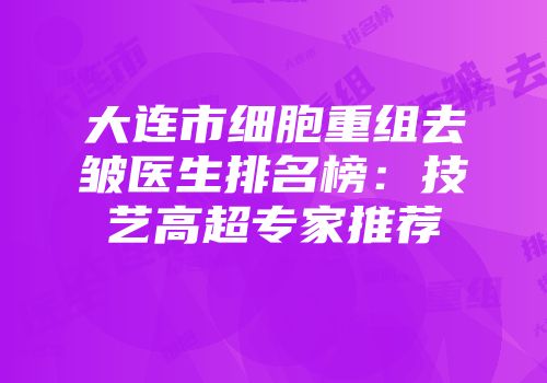 大连市细胞重组去皱医生排名榜：技艺高超专家推荐