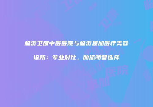 临沂卫康中医医院与临沂恩加医疗美容诊所：专业对比，助您明智选择