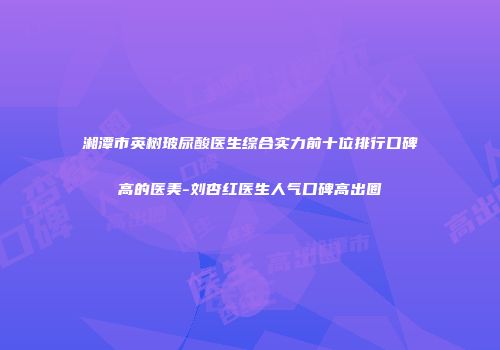 湘潭市英树玻尿酸医生综合实力前十位排行口碑高的医美-刘杏红医生人气口碑高出圈