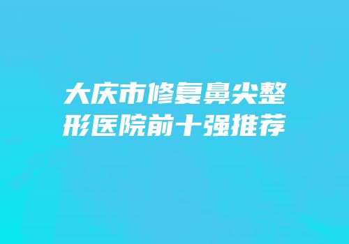 大庆市修复鼻尖整形医院前十强推荐
