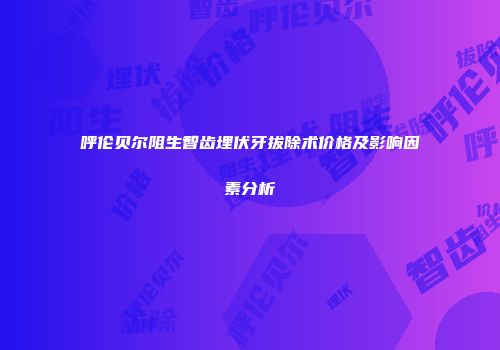 呼伦贝尔阻生智齿埋伏牙拔除术价格及影响因素分析