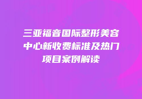 三亚福音国际整形美容中心新收费标准及热门项目案例解读