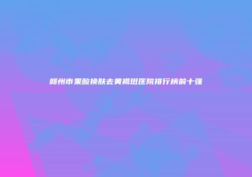 赣州市果酸换肤去黄褐斑医院排行榜前十强
