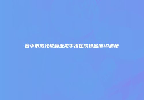 晋中市激光恢复近视手术医院排名前10解析